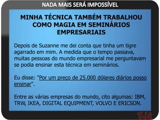 MINHA TÉCNICA TAMBÉM TRABALHOU
     COMO MAGIA EM SEMINÁRIOS
           EMPRESARIAIS

Depois de Suzanne me dei conta que tinha um tigre
agarrado em mim. A medida que o tempo passava,
muitas pessoas do mundo empresarial me perguntavam
se podia ensinar esta técnica em seminários.

Eu disse: "Por um preço de 25.000 dólares diários posso
ensinar".

Entre as várias empresas do mundo, cito algumas: IBM,
TRW, IKEA, DIGITAL EQUIPMENT, VOLVO E ERICSON.
 