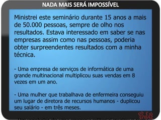 Ministrei este seminário durante 15 anos a mais
de 50.000 pessoas, sempre de olho nos
resultados. Estava interessado em saber se nas
empresas assim como nas pessoas, poderia
obter surpreendentes resultados com a minha
técnica.

- Uma empresa de serviços de informática de uma
grande multinacional multiplicou suas vendas em 8
vezes em um ano.

- Uma mulher que trabalhava de enfermeira conseguiu
um lugar de diretora de recursos humanos - duplicou
seu salário - em três meses.
 