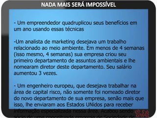 - Um empreendedor quadruplicou seus benefícios em
um ano usando essas técnicas

-Um analista de marketing desejava um trabalho
relacionado ao meio ambiente. Em menos de 4 semanas
(isso mesmo, 4 semanas) sua empresa criou seu
primeiro departamento de assuntos ambientais e lhe
nomearam diretor deste departamento. Seu salário
aumentou 3 vezes.

- Um engenheiro europeu, que desejava trabalhar na
área de capital risco, não somente foi nomeado diretor
do novo departamento de sua empresa, senão mais que
isso, lhe enviaram aos Estados UNidos para receber
informação especializada nessa área. Acabou sendo
 