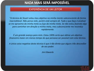 EXPERIÊNCIA DE UM LEITOR


 "A técnica de Stuart selou meu objetivo na minha mente subconsciente de forma
 inacreditável. Não penso nele, porém está sempre ali. Tudo o que faço é analisar
se me aproximo da minha meta ou fujo da minha meta. Se não estou fazendo algo
    para caminhar em direção a minha meta, meu subconsciente me reconduz
                                  rapidamente.

    É um grande avanço para mim. Estou 100% certo que obtive um objetivo
financeiro maior em menos tempo do que pensava ser possível com esta técnica.

A única coisa negativa desta técnica é que é tão direta que alguns irão desconfiar
                                  de seu poder.

                                  Jim Edwards
 