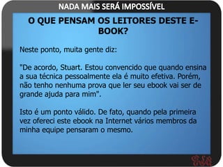 O QUE PENSAM OS LEITORES DESTE E-
               BOOK?

Neste ponto, muita gente diz:

"De acordo, Stuart. Estou convencido que quando ensina
a sua técnica pessoalmente ela é muito efetiva. Porém,
não tenho nenhuma prova que ler seu ebook vai ser de
grande ajuda para mim".

Isto é um ponto válido. De fato, quando pela primeira
vez ofereci este ebook na Internet vários membros da
minha equipe pensaram o mesmo.
 