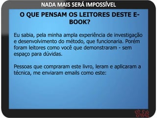 O QUE PENSAM OS LEITORES DESTE E-
               BOOK?

Eu sabia, pela minha ampla experiência de investigação
e desenvolvimento do método, que funcionaria. Porém
foram leitores como você que demonstraram - sem
espaço para dúvidas.

Pessoas que compraram este livro, leram e aplicaram a
técnica, me enviaram emails como este:
 