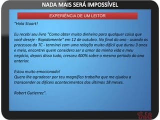 EXPERIÊNCIA DE UM LEITOR
"Hola Stuart!

Eu recebi seu livro "Como obter muito dinheiro para qualquer coisa que
você deseje - Rapidamente" em 12 de outubro. No final do ano - usando os
processos da TC - terminei com uma relação muito difícil que durou 3 anos
e meio, encontrei quem considero ser o amor da minha vida e meu
negócio, depois disso tudo, cresceu 400% sobre o mesmo período do ano
anterior.

Estou muito emocionado!
Quero lhe agradecer por teu magnífico trabalho que me ajudou a
transcender os difíceis acontecimentos dos últimos 18 meses.

Robert Gutierrez".
 