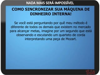 COMO SINCRONIZAR SUA MÁQUINA DE
        DINHEIRO INTERNA!

    Se você está perguntando por quê meu método é
 diferente de todos os demais que existem no mercado
para alcançar metas, imagine por um segundo que está
     observando e escutando um quarteto de corda
           interpretando uma peça de Mozart.
 