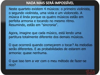 Neste quarteto existem 4 músicos: o primeiro violinista,
o segundo violinista, uma viola e um violoncelo. A
música é linda porque os quatro músicos estão em
perfeita armonia e tocando no mesmo ritmo.
Resumindo, estão em "sincronia".

Agora, imagine que cada músico, está lendo uma
partitura totalmente diferente dos demais músicos.

O que ocorrerá quando começarem o tocar? As melodias
serão diferentes. E as probabilidades de estarem em
armonia: quase nenhuma.

O que isso tem a ver com o meu método de fazer-se
rico?
 