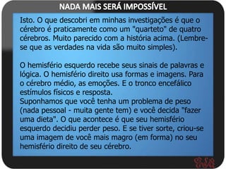 Isto. O que descobri em minhas investigações é que o
cérebro é praticamente como um "quarteto" de quatro
cérebros. Muito parecido com a história acima. (Lembre-
se que as verdades na vida são muito simples).

O hemisfério esquerdo recebe seus sinais de palavras e
lógica. O hemisfério direito usa formas e imagens. Para
o cérebro médio, as emoções. E o tronco encefálico
estímulos físicos e resposta.
Suponhamos que você tenha um problema de peso
(nada pessoal - muita gente tem) e você decida "fazer
uma dieta". O que acontece é que seu hemisfério
esquerdo decidiu perder peso. E se tiver sorte, criou-se
uma imagem de você mais magro (em forma) no seu
hemisfério direito de seu cérebro.
 