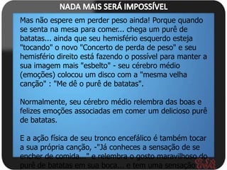 Mas não espere em perder peso ainda! Porque quando
se senta na mesa para comer... chega um purê de
batatas... ainda que seu hemisfério esquerdo esteja
"tocando" o novo "Concerto de perda de peso" e seu
hemisfério direito está fazendo o possível para manter a
sua imagem mais "esbelto" - seu cérebro médio
(emoções) colocou um disco com a "mesma velha
canção" : "Me dê o purê de batatas".

Normalmente, seu cérebro médio relembra das boas e
felizes emoções associadas em comer um delicioso purê
de batatas.

E a ação física de seu tronco encefálico é também tocar
a sua própria canção, -"Já conheces a sensação de se
encher de comida..." e relembra o gosto maravilhoso do
purê de batatas em sua boca... e tem uma sensação
 