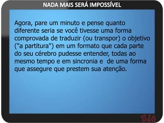 Agora, pare um minuto e pense quanto
diferente seria se você tivesse uma forma
comprovada de traduzir (ou transpor) o objetivo
("a partitura") em um formato que cada parte
do seu cérebro pudesse entender, todas ao
mesmo tempo e em sincronia e de uma forma
que assegure que prestem sua atenção.
 