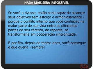 Se você a tivesse, então seria capaz de alcançar
seus objetivos sem esforço e armoniosamente -
porque o conflito interno que você conheceu na
maior parte de sua vida entre as diferentes
partes de seu cérebro, de repente, se
transformaria em cooperação sincronizada.

E por fim, depois de tantos anos, você consegue
o que queria - sempre!
 