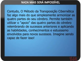 Contudo, O Método da Transposição Cibernética
faz algo mais do que simplesmente armonizar as
quatro partes do seu cérebro. Permite também
utilizar o "apoio" das quatro partes do cérebro
relembrando de sucessos anteriores e aplicando
as habilidades, conhecimentos e estusiasmo
envolvidos para novos sucessos. Imagine sendo
capaz de fazer isso!
 