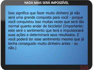 Isso significa que fazer muito dinheiro já não
será uma grande conquista para você - porque
você conquistou isso muitas vezes que será tão
normal quanto andar de bicicleta! (Importante:
este será o sentimento que terá e impulsionará
suas ações e determinará seus resultados. E
você poderá ter esse sentimento mesmo que já
tenha conseguido muito dinheiro antes - ou
não.)
 