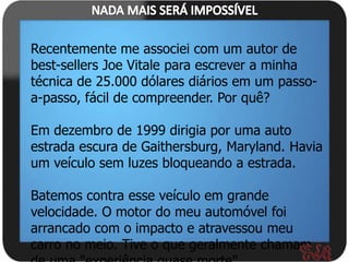 Recentemente me associei com um autor de
best-sellers Joe Vitale para escrever a minha
técnica de 25.000 dólares diários em um passo-
a-passo, fácil de compreender. Por quê?

Em dezembro de 1999 dirigia por uma auto
estrada escura de Gaithersburg, Maryland. Havia
um veículo sem luzes bloqueando a estrada.

Batemos contra esse veículo em grande
velocidade. O motor do meu automóvel foi
arrancado com o impacto e atravessou meu
carro no meio. Tive o que geralmente chamam
 