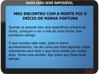MEU ENCONTRO COM A MORTE FOI O
      INÍCIO DE MINHA FORTUNA

Quando as pessoas tem uma experiência próxima da
morte, começam a ver a vida de outra forma. Isso
aconteceu comigo.

O que sucedeu esta noite, junto a outros
acontecimentos, me dei conta que tinha algumas coisas
importantes para fazer e que havia adiado por muitos
anos. Tomei uma decisão: Agir antes que fosse tarde
demais.
 