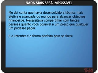 Me dei conta que havia desenvolvido a técnica mais
efetiva e avançada do mundo para alcançar objetivos
financeiros. Necessitava compartilhar com tantas
pessoas quanto você possível a um preço que qualquer
um pudesse pagar.

E a Internet é a forma perfeita para se fazer.
 