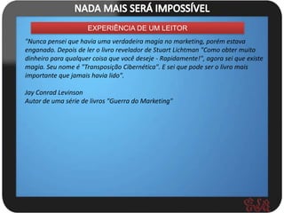 EXPERIÊNCIA DE UM LEITOR
"Nunca pensei que havia uma verdadeira magia no marketing, porém estava
enganado. Depois de ler o livro revelador de Stuart Lichtman "Como obter muito
dinheiro para qualquer coisa que você deseje - Rapidamente!", agora sei que existe
magia. Seu nome é "Transposição Cibernética". E sei que pode ser o livro mais
importante que jamais havia lido".

Jay Conrad Levinson
Autor de uma série de livros "Guerra do Marketing"
 
