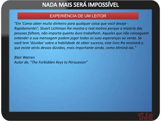 EXPERIÊNCIA DE UM LEITOR
"Em 'Como obter muito dinheiro para qualquer coisa que você deseje -
Rapidamente!', Stuart Lichtman lhe mostra o real motivo porque a maioria das
pessoas falham, não importa quanto duro trabalhem. Aqueles que não conseguem
entender a sua mensagem podem jogar todas as suas esperanças ao vento. Se
você tem 'dúvidas' sobre a habilidade de obter sucesso, este livro lhe ensinará o
que existe atrás dessas dúvidas, mais importante ainda, como eliminá-las."

Blair Warren
Autor de, "The Forbidden Keys to Persuasion"
 