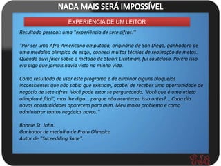 EXPERIÊNCIA DE UM LEITOR
Resultado pessoal: uma "experiência de sete cifras!"

"Por ser uma Afro-Americana amputada, originária de San Diego, ganhadora de
uma medalha olímpica de esqui, conheci muitas técnias de realização de metas.
Quando ouvi falar sobre o método de Stuart Lichtman, fui cautelosa. Porém isso
era algo que jamais havia visto na minha vida.

Como resultado de usar este programa e de eliminar alguns bloqueios
inconscientes que não sabia que existiam, acabei de receber uma oportunidade de
negócio de sete cifras. Você pode estar se perguntando. 'Você que é uma atleta
olímpica é fácil', mas lhe digo... porque não aconteceu isso antes?... Cada dia
novas oportunidades aparecem para mim. Meu maior problema é como
administrar tantos negócios novos."

Bonnie St. John.
Ganhador de medalha de Prata Olímpica
Autor de "Suceedding Sane".
 