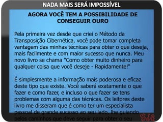 AGORA VOCÊ TEM A POSSIBILIDADE DE
             CONSEGUIR OURO

Pela primeira vez desde que criei o Método da
Transposição Cibernética, você pode tomar completa
vantagem das minhas técnicas para obter o que deseja,
mais facilmente e com maior sucesso que nunca. Meu
novo livro se chama "Como obter muito dinheiro para
qualquer coisa que você deseje - Rapidamente!“

É simplesmente a informação mais poderosa e eficaz
deste tipo que existe. Você saberá exatamente o que
fazer e como fazer, e incluso o que fazer se tens
problemas com alguma das técnicas. Os leitores deste
livro me disseram que é como ter um especialista
pessoal de grande sucesso ao seu lado, lhe guiando
pelos caminhos que deve seguir para obter o seu
 