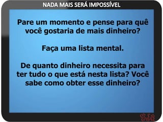 Pare um momento e pense para quê
  você gostaria de mais dinheiro?

       Faça uma lista mental.

 De quanto dinheiro necessita para
ter tudo o que está nesta lista? Você
  sabe como obter esse dinheiro?
 