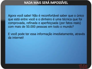 Agora você sabe! Não é reconfortável saber que o único
que está entre você e o dinheiro é uma técnica que foi
comprovada, refinada e aperfeiçoada (por fatos reais)
com mais de 50.000 pessoas em todo o mundo?

E você pode ter essa informação imediatamente, através
da internet!
 