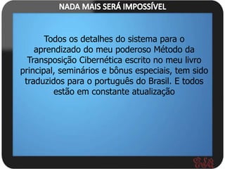 Todos os detalhes do sistema para o
    aprendizado do meu poderoso Método da
  Transposição Cibernética escrito no meu livro
principal, seminários e bônus especiais, tem sido
 traduzidos para o português do Brasil. E todos
         estão em constante atualização
 