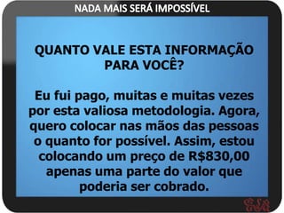 QUANTO VALE ESTA INFORMAÇÃO
        PARA VOCÊ?

 Eu fui pago, muitas e muitas vezes
por esta valiosa metodologia. Agora,
quero colocar nas mãos das pessoas
 o quanto for possível. Assim, estou
  colocando um preço de R$830,00
   apenas uma parte do valor que
         poderia ser cobrado.
 