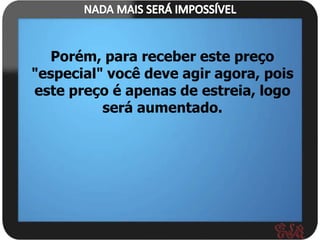 Porém, para receber este preço
"especial" você deve agir agora, pois
este preço é apenas de estreia, logo
          será aumentado.
 