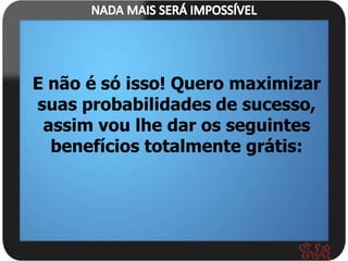 E não é só isso! Quero maximizar
suas probabilidades de sucesso,
 assim vou lhe dar os seguintes
  benefícios totalmente grátis:
 
