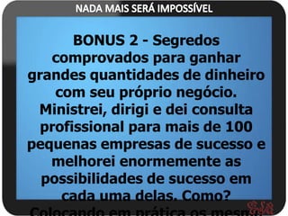 BONUS 2 - Segredos
   comprovados para ganhar
grandes quantidades de dinheiro
    com seu próprio negócio.
 Ministrei, dirigi e dei consulta
  profissional para mais de 100
pequenas empresas de sucesso e
   melhorei enormemente as
  possibilidades de sucesso em
     cada uma delas. Como?
 