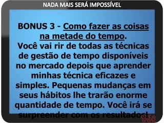 BONUS 3 - Como fazer as coisas
      na metade do tempo.
 Você vai rir de todas as técnicas
 de gestão de tempo disponíveis
no mercado depois que aprender
    minhas técnica eficazes e
simples. Pequenas mudanças em
 seus hábitos lhe trarão enorme
quantidade de tempo. Você irá se
 surpreender com os resultados!
 