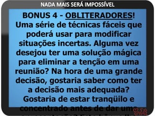 BONUS 4 - OBLITERADORES!
Uma série de técnicas fáceis que
   poderá usar para modificar
 situações incertas. Alguma vez
desejou ter uma solução mágica
 para eliminar a tenção em uma
reunião? Na hora de uma grande
decisão, gostaria saber como ter
    a decisão mais adequada?
  Gostaria de estar tranqüilo e
 concentrado antes de dar uma
 