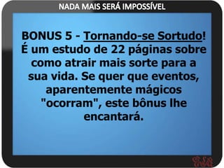 BONUS 5 - Tornando-se Sortudo!
É um estudo de 22 páginas sobre
  como atrair mais sorte para a
 sua vida. Se quer que eventos,
     aparentemente mágicos
    "ocorram", este bônus lhe
           encantará.
 