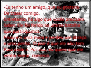 -Eu tenho um amigo, que eu gostaria
De trazer comigo.
Entretanto, há algo que vocês precisam
Saber. Ele foi ferido na ultima batalha
que participamos.
Pisou em uma mina e perdeu um abraço
e uma perna. O pior é que ele não tem
Para onde ir. Por isso, eu quero que ele
venha morar conosco.
 