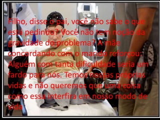 Filho, disse o pai, você não sabe o que
está pedindo? Você não tem noção da
gravidade do problema? A mãe
concordando com o marido reforçou:
Alguém com tanta dificuldade seria um
fardo para nós. Temos nossas próprias
vidas e não queremos que uma coisa
como essa interfira em nosso modo de
vida
 