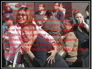 Alguns dias depois, os pais receberam um
telefonema da polícia, informando que o filho
deles havia morrido ao cair de um prédio.
A polícia, porém acreditava em suicídio.
Os pais, angustiados voaram para a cidade onde o
filho se encontrava e foram levados para o
necrotério para identificar o corpo. Eles o
reconheceram e, para o seu terror e espanto,
descobriram algo que desconheciam:
“O FILHO DELES TINHA APENAS UM BRAÇO E UMA
PERNA
 