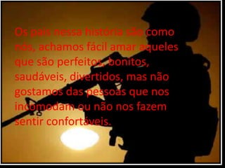 Os pais nessa história são como
nós, achamos fácil amar aqueles
que são perfeitos, bonitos,
saudáveis, divertidos, mas não
gostamos das pessoas que nos
incomodam ou não nos fazem
sentir confortáveis.
 