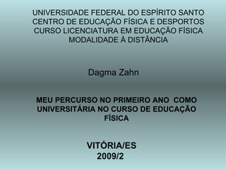UNIVERSIDADE FEDERAL DO ESPÍRITO SANTO
CENTRO DE EDUCAÇÃO FÍSICA E DESPORTOS
CURSO LICENCIATURA EM EDUCAÇÃO FÍSICA
        MODALIDADE À DISTÂNCIA



            Dagma Zahn


MEU PERCURSO NO PRIMEIRO ANO COMO
UNIVERSITÁRIA NO CURSO DE EDUCAÇÃO
               FÍSICA


            VITÓRIA/ES
              2009/2
 