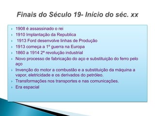    1908 é assassinado o rei
   1910 Implantação da Republica
    1913 Ford desenvolve linhas de Produção
   1913 começa a 1º guerra na Europa
   1860 a 1914 2ª revolução industrial
   Novo processo de fabricação do aço e substituição do ferro pelo
    aço
   Invenção do motor a combustão e a substituição da máquina a
    vapor, eletricidade e os derivados do petróleo.
   Transformações nos transportes e nas comunicações.
   Era espacial
 