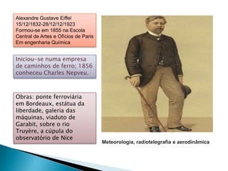 Alexandre Gustave Eiffel
15/12/1832-28/12/12/1923
Formou-se em 1855 na Escola
Central de Artes e Ofícios de Paris
Em engenharia Química


Iniciou-se numa empresa
de caminhos de ferro; 1856
conheceu Charles Nepveu.



Obras: ponte ferroviária
em Bordeaux, estátua da
liberdade, galeria das
máquinas, viaduto de
Garabit, sobre o rio
Truyère, a cúpula do
observatório de Nice
                                      Meteorologia, radiotelegrafia e aerodinâmica
 