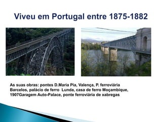 As suas obras: pontes D.Maria Pia, Valença, P. ferroviária
Barcelos, palácio de ferro Lunda, casa de ferro Moçambique,
1907Garagem Auto-Palace, ponte ferroviária de xabregas
 