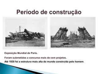Exposição Mundial de Paris.
Foram submetidos a concurso mais de cem projetos.
Até 1930 foi a estrutura mais alta do mundo construída pelo homem.
 