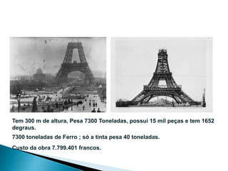 Tem 300 m de altura, Pesa 7300 Toneladas, possui 15 mil peças e tem 1652
degraus.
7300 toneladas de Ferro ; só a tinta pesa 40 toneladas.
Custo da obra 7.799.401 francos.
 