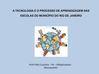 A TECNOLOGIA E O PROCESSO DE APRENDIZAGEM NAS
    ESCOLAS DO MUNICÍPIO DO RIO DE JANEIRO




         Prof.ª Rita Coutinho – PII – Alfabetizadora -
                        Educopedista
 