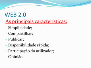 WEB 2.0
As principais características:
- Simplicidade;
- Compartilhar;
- Publicar;
- Disponibilidade rápida;
- Participação do utilizador;
- Opinião .
 