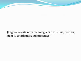 Já agora, se esta nova tecnologia não existisse, nem eu,
nem tu estaríamos aqui presentes!
 