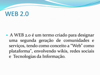 WEB 2.0

   A WEB 2.0 é um termo criado para designar
    uma segunda geração de comunidades e
    serviços, tendo como conceito a “Web” como
    plataforma", envolvendo wikis, redes sociais
    e Tecnologias da Informação.
 