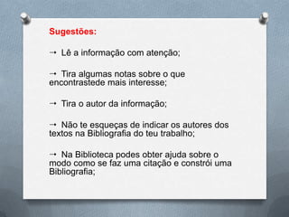 Sugestões:

 Lê a informação com atenção;

 Tira algumas notas sobre o que
encontrastede mais interesse;

 Tira o autor da informação;

 Não te esqueças de indicar os autores dos
textos na Bibliografia do teu trabalho;

 Na Biblioteca podes obter ajuda sobre o
modo como se faz uma citação e constrói uma
Bibliografia;
 