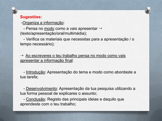 Sugestões:
 -Organiza a informação:
  - Pensa no modo como a vais apresentar 
(texto/apresentação/oral/multimédia);
  - Verifica os materiais que necessitas para a apresentação / o
tempo necessário);

 Ao escreveres o teu trabalho pensa no modo como vais
apresentar a informação final:

  - Introdução: Apresentação do tema e modo como abordaste a
tua tarefa;

  - Desenvolvimento: Apresentação da tua pesquisa utilizando a
tua forma pessoal de explicares o assunto;
  - Conclusão: Registo das principais ideias e daquilo que
aprendeste com o teu trabalho;
 