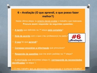 6 – Avaliação (O que aprendi, o que posso fazer
                        melhor?)
   Nesta última etapa, tu próprio deves avaliar o trabalho que realizaste.
          Procura assim responder às seguintes questões:

 A tarefa que definiste na 1ª etapa está completa?

 Está de acordo com o que o teu professor(a) te pediu?

 O que foi que aprendi?

 Consegui encontrar a informação que procurava?

 Respondo às questões que me eram pedidas na 1ª etapa?

 A informação que encontrei (etapa 4), corresponde às necessidades
identificadas na etapa 1;

 O meu trabalho tem os elementos indispensáveis a qualquer trabalho?
 