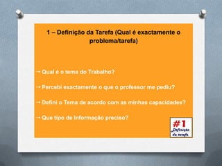 1 – Definição da Tarefa (Qual é exactamente o
                  problema/tarefa)




 Qual é o tema do Trabalho?

 Percebi exactamente o que o professor me pediu?

 Defini o Tema de acordo com as minhas capacidades?

 Que tipo de Informação preciso?
 